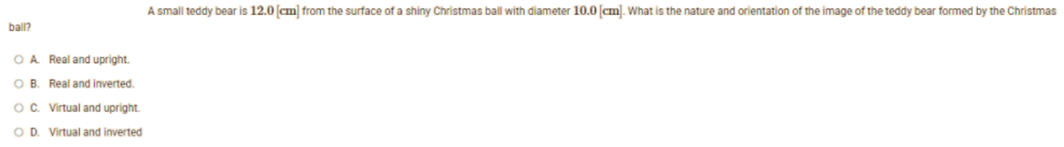 ball?
O A. Real and upright.
OB. Real and inverted.
OC. Virtual and upright.
O D. Virtual and inverted
A small teddy bear is 12.0 [cm] from the surface of a shiny Christmas ball with diameter 10.0 [cm]. What is the nature and orientation of the image of the teddy bear formed by the Christmas