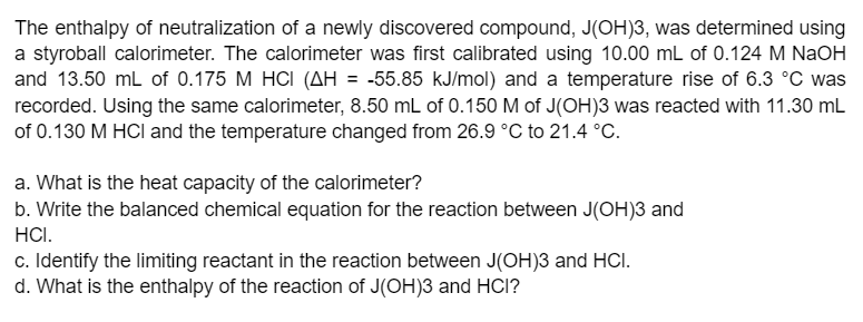 The enthalpy of neutralization of a newly discovered compound, J(OH)3, was determined using
a styroball calorimeter. The calorimeter was first calibrated using 10.00 mL of 0.124 M NaOH
and 13.50 mL of 0.175 M HCI (AH = -55.85 kJ/mol) and a temperature rise of 6.3 °C was
recorded. Using the same calorimeter, 8.50 mL of 0.150M of J(OH)3 was reacted with 11.30 mL
of 0.130 M HCI and the temperature changed from 26.9 °C to 21.4 °C.
a. What is the heat capacity of the calorimeter?
b. Write the balanced chemical equation for the reaction between J(OH)3 and
HCI.
c. Identify the limiting reactant in the reaction between J(OH)3 and HCI.
d. What is the enthalpy of the reaction of J(OH)3 and HCI?
