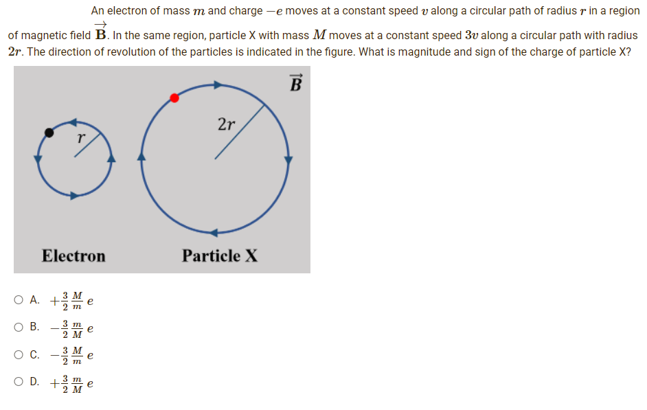 An electron of mass m and charge -e moves at a constant speed v along a circular path of radius r in a region
of magnetic field B. In the same region, particle X with mass M moves at a constant speed 3v along a circular path with radius
2r. The direction of revolution of the particles is indicated in the figure. What is magnitude and sign of the charge of particle X?
B
2r
r
Electron
Particle X
O A. +3M
m
3 m
O B.
-
2 M
O C. - M e
3
2 m
OD. +3/M
m
e
2