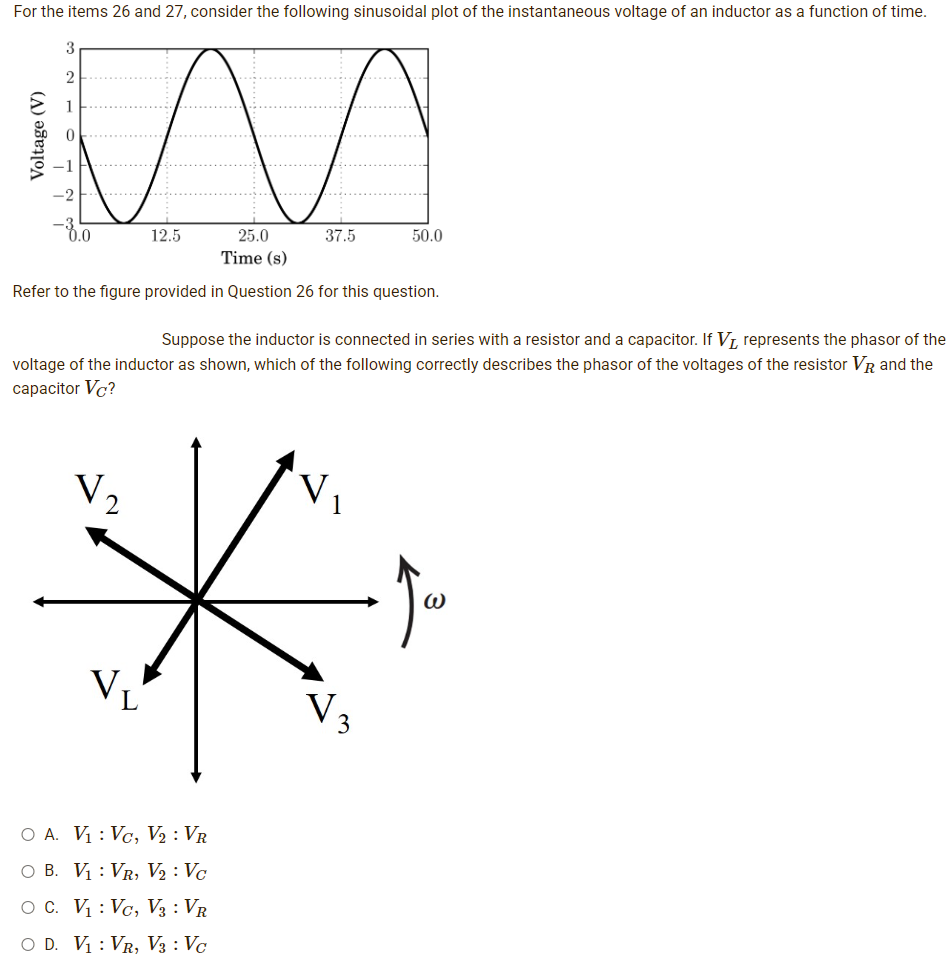 For the items 26 and 27, consider the following sinusoidal plot of the instantaneous voltage of an inductor as a function of time.
3
2
1
0.0
12.5
50.0
25.0
37.5
Time (s)
Refer to the figure provided in Question 26 for this question.
Suppose the inductor is connected in series with a resistor and a capacitor. If V₁, represents the phasor of the
voltage of the inductor as shown, which of the following correctly describes the phasor of the voltages of the resistor VR and the
capacitor VC?
V.
√₂
VL
O A. V₁: Vc, V₂: VR
O B. V₁ VR, V₂: Vc
O C.
V₁: Vc, V3 : VR
O D. V₁: VR, V3 : Vc
V 3
3