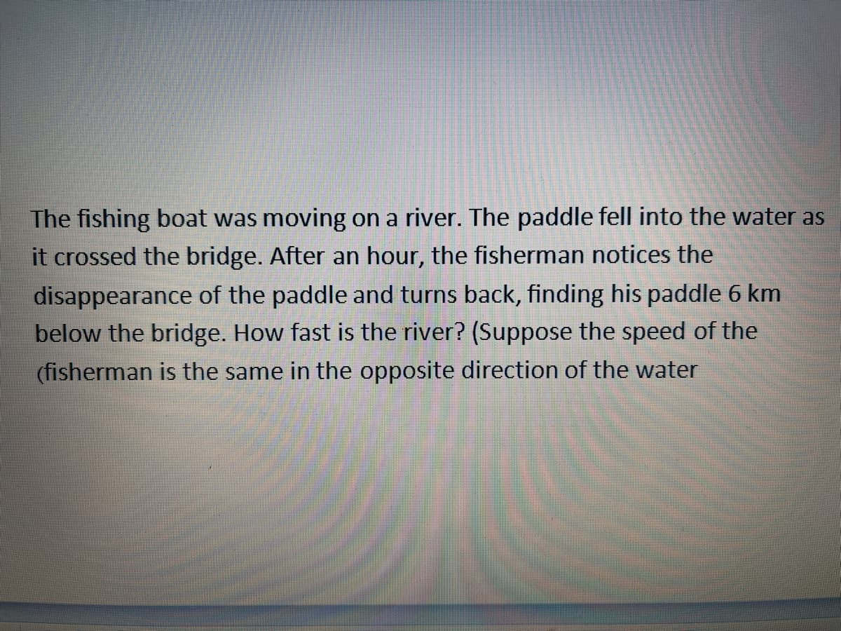 The fishing boat was moving on a river. The paddle fell into the water as
it crossed the bridge. After an hour, the fisherman notices the
disappearance of the paddle and turns back, finding his paddle 6 km
below the bridge. How fast is the river? (Suppose the speed of the
(fisherman is the same in the opposite direction of the water
