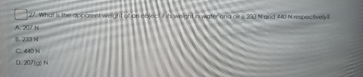 27. What is the apparent weight of an object if its weight in water and air is 233 N and 440 N respectively?
A. 207 N
B. 233 N
C. 440 N
D. 207(g) N
