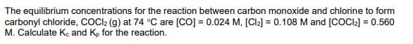 The equilibrium concentrations for the reaction between carbon monoxide and chlorine to form
carbonyl chloride, COC22 (g) at 74 °C are [CO] = 0.024 M, [Cl2] = 0.108 M and [COCI2] = 0.56o
M. Calculate Ke and K, for the reaction.
%3D
