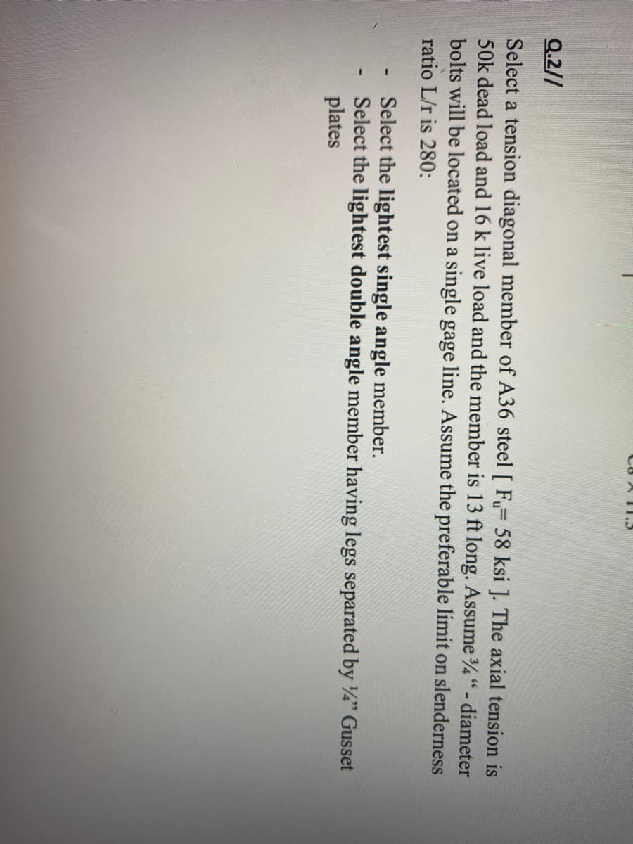 CB XT15
Q.2//
Select a tension diagonal member of A36 steel [ Fu= 58 ksi ]. The axial tension is
50k dead load and 16 k live load and the member is 13 ft long. Assume 3/4" - diameter
bolts will be located on a single gage line. Assume the preferable limit on slenderness
ratio L/r is 280:
Select the lightest single angle member.
Select the lightest double angle member having legs separated by 1/4" Gusset
plates