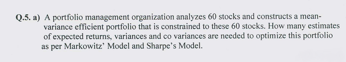 Q.5. a) A portfolio management organization analyzes 60 stocks and constructs a mean-
variance efficient portfolio that is constrained to these 60 stocks. How many estimates
of expected returns, variances and co variances are needed to optimize this portfolio
as per Markowitz' Model and Sharpe's Model.
