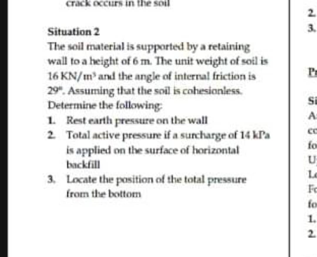 crack occurs in the soil
Situation 2
The soil material is supported by a retaining
wall to a height of 6 m. The unit weight of soil is
16 KN/m³ and the angle of internal friction is
29". Assuming that the soil is cohesionless.
Determine the following:
1. Rest earth pressure on the wall
2.
Total active pressure if a surcharge of 14 kPa
is applied on the surface of horizontal
backfill
3. Locate the position of the total pressure
from the bottom
2
3.
Pr
Si
A
fo
U
L
Fo
for
1.
2