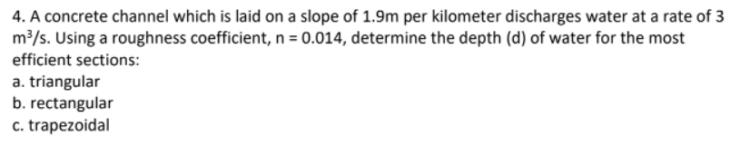 4. A concrete channel which is laid on a slope of 1.9m per kilometer discharges water at a rate of 3
m³/s. Using a roughness coefficient, n = 0.014, determine the depth (d) of water for the most
efficient sections:
a. triangular
b. rectangular
c. trapezoidal