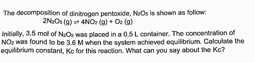 The decomposition of dinitrogen pentoxide, N2O5 is shown as follow:
2N2O5 (g) = 4NO2 (g) + O2 (g)
Initially, 3.5 mol of N2O5 was placed in a 0.5 L container. The concentration of
NO2 was found to be 3.6 M when the system achieved equilibrium. Calculate the
equilibrium constant, Kc for this reaction. What can you say about the Kc?
