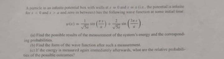 A particle in an infinite potential box with walls at 0 and xma (ie, the potential is infinite
fort 0 and Su and zere in berween) has the following wave function at some initial time:
3x
(x)=
sin
(a) Find the possible results of the measurement of the system's energy and the correspond-
ing probubilities.
ib) Find the form of the wave function afier such a measurement.
(c) If'the energy is measured again ummediately afterwards, what are the relative probabili-
ties of the possible outcomes?
