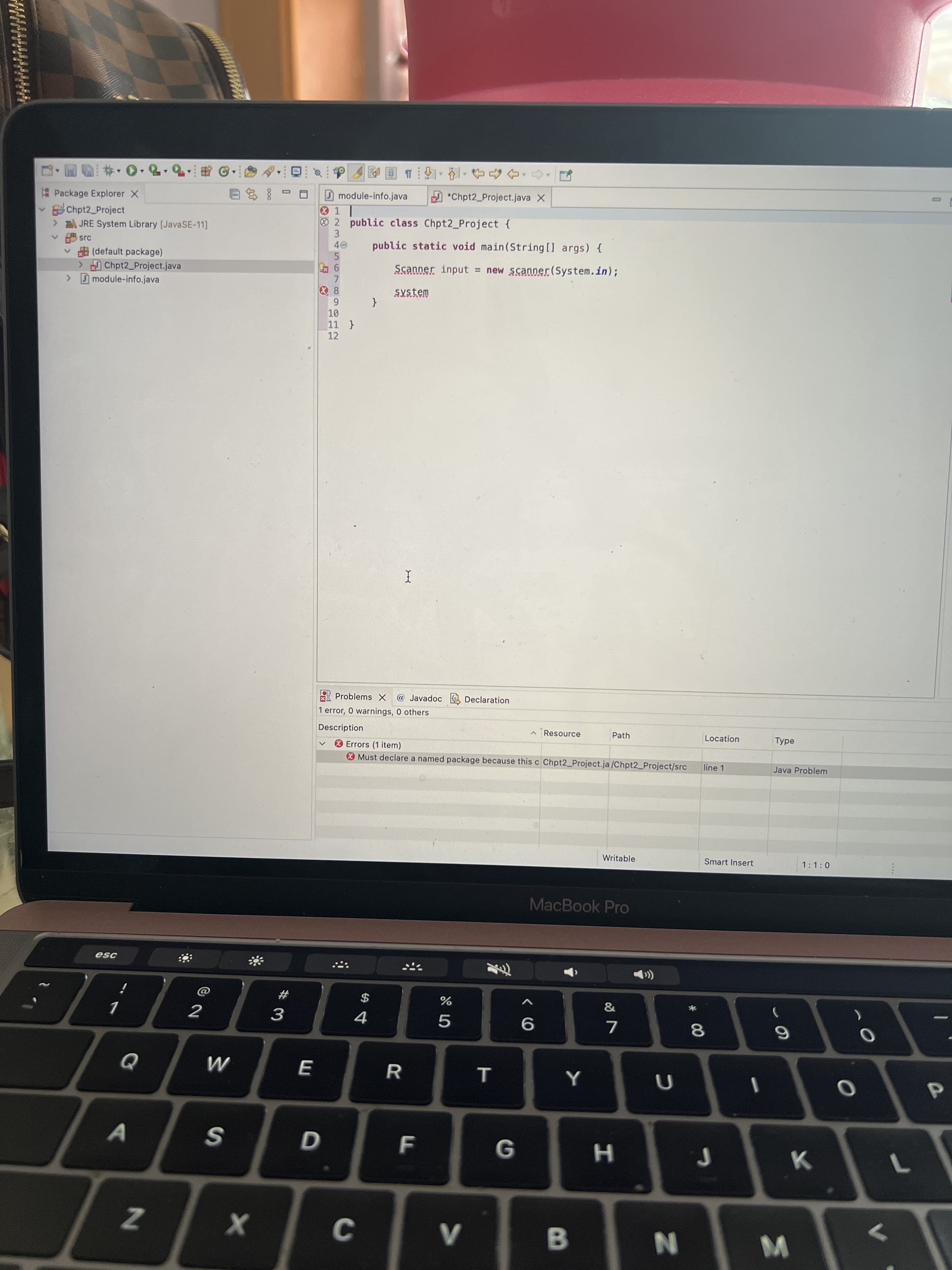 * 00
IN
エ
ww.
# 3
回T,,f4合, →
D *Chpt2 Project.java X
D module-info.java
1 |
2 public class Chpt2 Project {
Package Explorer X
8多日
v Chpt2 Project
JRE System Library [JavaSE-11]
3.
public static void main(String[] args) {
src
(default package)
>Chpt2 Project.java
Dmodule-info.java
5.
9
7.
Scanner input = new scanner(System.in);
System
12
A Problems x
@ Javadoc e Declaration
1 error, 0 warnings, 0 others
Description
^ Resource
Path
Location
O Errors (1 item)
O Must declare a named package because this c Chpt2_Project.ja/Chpt2_Project/src
line 1
Java Problem
Writable
Smart Insert
1:1:0
MacBook Pro
esc
$
4.
9.
7.
R
ヨ
A
Z
B.
