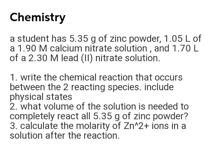 Chemistry
a student has 5.35 g of zinc powder, 1.05 L of
a 1.90 M calcium nitrate solution , and 1.70L
of a 2.30 M lead (II) nitrate solution.
1. write the chemical reaction that occurs
between the 2 reacting species. include
physical states
2. what volume of the solution is needed to
completely react all 5.35 g of zinc powder?
3. calculate the molarity of Zn^2+ ions in a
solution after the reaction.
