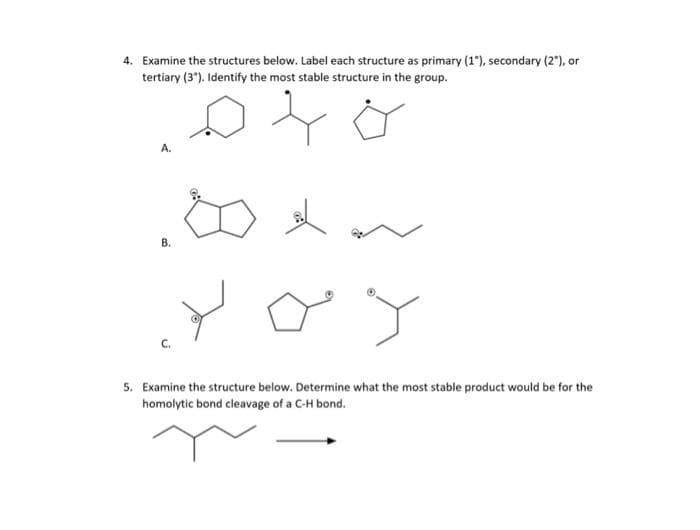 4. Examine the structures below. Label each structure as primary (1), secondary (2°), or
tertiary (3"). Identify the most stable structure in the group.
A.
В.
5. Examine the structure below. Determine what the most stable product would be for the
homolytic bond cleavage of a C-H bond.
