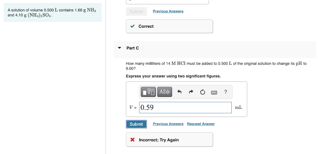 A solution of volume 0.500 L contains 1.68 g NH3
and 4.10 g (NH4)2 SO4.
Submit
Previous Answers
Correct
Part C
How many milliliters of 14 M HCl must be added to 0.500 L of the original solution to change its pH to
9.00?
Express your answer using two significant figures.
V = 0.59
mL
Submit
Previous Answers Request Answer
X Incorrect; Try Again
