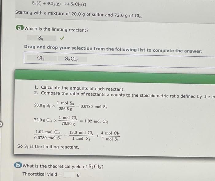 Ss(e) + 4Cl (g) – 4 S2Cl2 (e)
Starting with a mixture of 20.0 g of sulfur and 72.0 g of Cl2.
a Which is the limiting reactant?
S8
Drag and drop your selection from the following list to complete the answer:
Cl2
S2 Cl2
1. Calculate the amounts of each reactant.
2. Compare the ratio of reactants amounts to the stoichiometric ratio defined by the ec
1 mol Ss
256.5 g
20.0 g Ss x
0.0780 mol Ss
1 mol Cl2
70.90 g
72.0 g Cl2 x
1.02 mol Cl2
4 mol Cl2
1.02 mol Cl2
0.0780 mol Ss
13.0 mol Cla
1 mol Ss
1 mol Ss
So Ss is the limiting reactant.
b What is the theoretical yield of S2 Cl2?
Theoretical yield =
%3D
