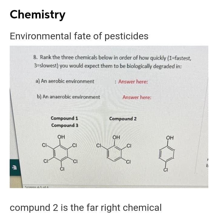 Chemistry
Environmental fate of pesticides
8. Rank the three chemicals below in order of how quickly (1=fastest,
3=slowest) you would expect them to be biologically degraded in:
a) An aerobic environment
: Answer here:
b) An anaerobic environment
Answer here:
Compound 1
Compound 3
Compound 2
OH
OH
CI
CI
.CI
CI
CI
CI
Sereene 4.5 nf
compund 2 is the far right chemical
