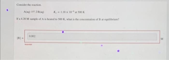 Consider the reaction.
A(aq) =2 B(aq)
K = 1.18 x 10 at 500 K
If a 4.20 M sample of A is heated to 500 K, what is the concentration of B at equilibrium?
0.002
(B) =
M
Incorrect
