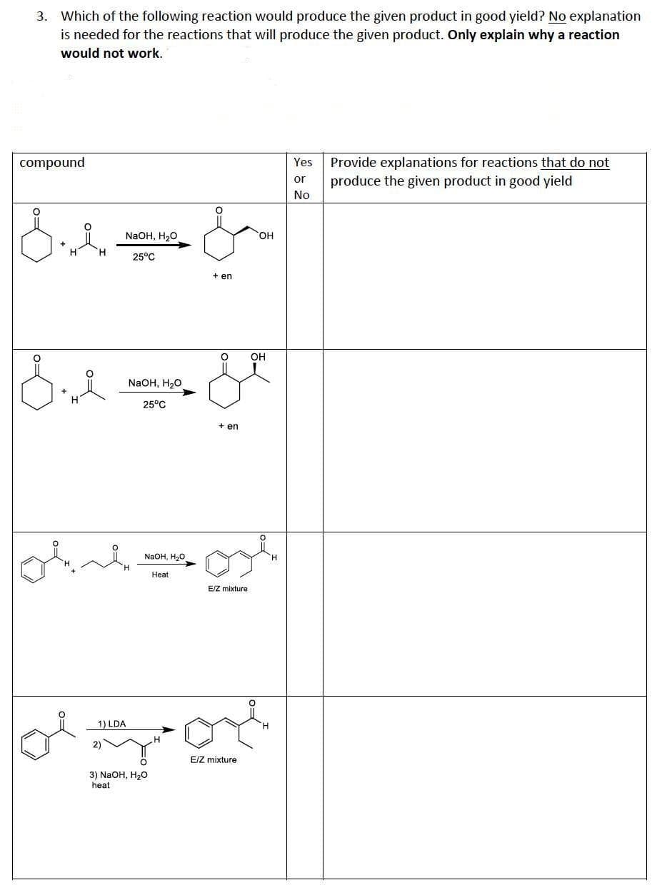 3. Which of the following reaction would produce the given product in good yield? No explanation
is needed for the reactions that will produce the given product. Only explain why a reaction
would not work.
compound
Yes
Provide explanations for reactions that do not
or
produce the given product in good yield
No
NaOH, H20
OH
25°C
+ en
OH
NaOH, H20
25°C
+ en
NaOH, H,о
Heat
E/Z mixture
1) LDA
E/Z mixture
3) NaOH, H20
heat
