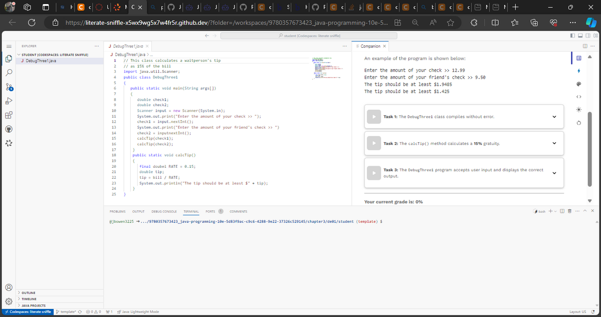14
€03
C
> OUTLINE
> TIMELINE
FOJOJ JOJOJO FC
C at C
https://literate-sniffle-x5wx9wg5x7w4fr5r.github.dev/?folder=/workspaces/9780357673423_java-programming-10e-5... B
Q
All
EXPLORER
STUDENT [CODESPACES: LITERATE SNIFFLE]
J DebugThree1.java
> JAVA PROJECTS
* Codespaces: literate sniffle
+C c
LFCX Q FO
template A0
J DebugThree1.java X
J DebugThree1.java >..
1
2
3
4
5
6
7
8
9
10
11
12
13
14
15
16
17
18
// This class calculates a waitperson's tip
// as 15% of the bill
import java.util.Scanner;
public class DebugThreel
{
19
20
21
22
23
24
25 }
public static void main(String args[])
{
double check1;
double check2;
}
Scanner input = new Scanner(System.in);
System.out.print("Enter the amount of your check >> ");
check1 input.nextInt ();
System.out.print("Enter the amount of your friend's check >> ")
check2 inputnextInt();
calcTip(check1);
calcTip(check2);
}
public static void calcTip()
{
final doubel RATE= 0.15;
double tip;
tip = bill / RATE;
System.out.println("The tip should be at least $" + tip);
S HOF
1 Java Lightweight Mode
student (Codespaces: literate sniffle)
MARKER
j. Cc
BAL
200
Companion X
C
PROBLEMS OUTPUT DEBUG CONSOLE TERMINAL PORTS 1 COMMENTS
@jbowen3225 →.../9780357673423_java-programming-10e-5d83f9ac-c9c6-4288-9e22-37326c529145/chapter3/dee1/student (template) $
C C
An example of the program is shown below:
Enter the amount of your check >> 12.99
Enter the amount of your friend's check >> 9.50
The tip should be at least $1.9485
The tip should be at least $1.425
{}
Your current grade is: 0%
CD
Task 1: The DebugThree1 class compiles without error.
Task 2: The calcTip() method calculates a 15% gratuity.
+
·[+]
Task 3: The DebugThreel program accepts user input and displays the correct
output.
bash +
V
世
用
4
❤
O
08
Layout: US C