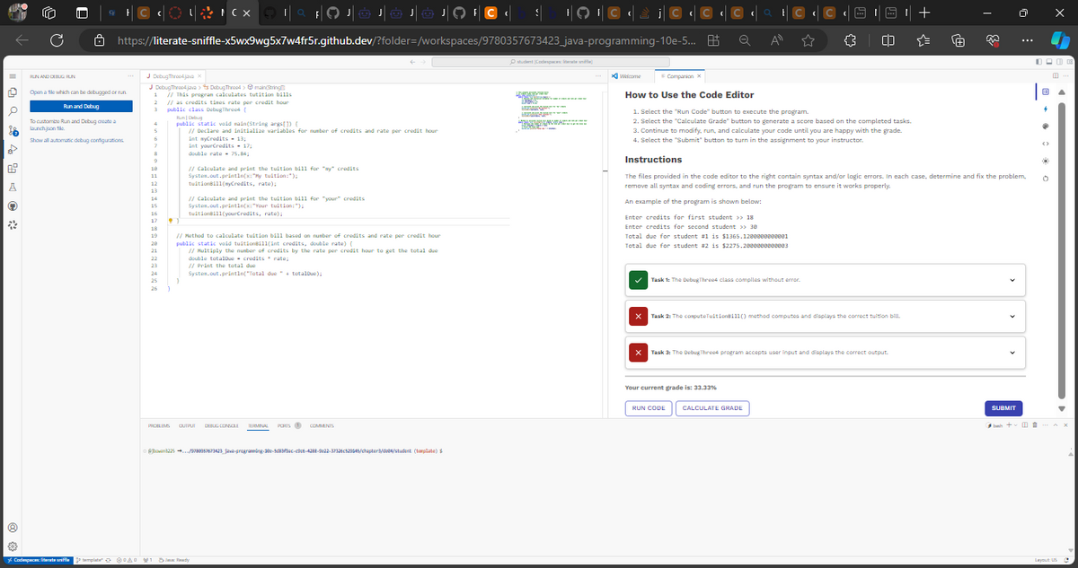 a 4 9 4*
RUN AND DEBUG HUN
Ő
Open a file which can be debugged or run
Run and Debug
© {{{2}©× 1| c FOJOJOJOJO IC
https://literate-sniffle-x5wx9wg5x7w4fr5r.github.dev/?folder=/workspaces/9780357673423
To customize Run and Debug create a
launch json le
Show all automatic debug configurations
J DebugThree4java x
J DebugThree4java> DebugThread > main(String(1
1 // This program calculates tutition bills
andit houe
2
// as credits times rate per credit hour
3
public class DebugThree4 {
Run Debug
public static void main(String args[]) {
// Declare and initialize variables for number of credits and rate per credit hour
5
6
7
8
9
18
11
12
13
14
15
16
17 •
18
19
28
21
22
23
Codespaces: literate siffle template" ☺☺☺AO 201
25
26
int myCredits - 13;
int yourCredits 17;
double rate 75.84;
}
// Calculate and print the tuition bill for "my" credits
System.out.println(x:"My tuition:");
tuitionBill(myCredits, rate);
// Calculate and print the tuition bill for "your" credits
System.out.println(x:"Your tuition:");
tuitionBill(yourCredits, rate);
// Method to calculate tuition bill based on number of credits and rate per credit hour
public static void tuitionBill(int credits, double rate) {
// Multiply the number of credits by the rate per credit hour to get the total due
double totalDue credits rate;
// Print the total due
System.out.println("Total due "totalDue);
PROBLEMS QUIPUI DEBUG CONSOLE TERMINAL PORUS COMMENTS
bowan3225/5788957673423_jawa-programmúng-380-5d83Plac-c9c6-4288-9022-37336c529045/chapter3/d/student (template) $
S
8 Juve: Ready
student Codespaces: literate sniffle)
LACT
S
DRINK
¹9 ¶ © ‹ \ ¡ © C
java-programming-10e-5... 85
Ta
ROSA
Welcome
X
F Companion X
How to Use the Code Editor
1. Select the "Run Code" button to execute the program.
2. Select the "Calculate Grade" button to generate a score based on the completed tasks.
3. Continue to modify, run, and calculate your code until you are happy with the grade.
4. Select the "Submit" button to turn in the assignment to your instructor.
Instructions
The files provided in the code editor to the right contain syntax and/or logic errors. In each case, determine and fix the problem,
remove all syntax and coding errors, and run the program to ensure it works properly.
An example of the program is shown below:
Enter credits for first student >> 18
Enter credits for second student >> 30
Total due for student #1 is $1365.1280880808081
Total due for student #2 is $2275.2880808808083
X
Ⓒ‹a | C ‹l
Q
A
☆
Task 1: The Debug Threes class compiles without error.
Task 2: The computeTuitionBill() method computes and displays the correct tuition bill.
Your current grade is: 33.33%
(D
Task 3: The DebugThree4 program accepts user input and displays the correct output.
RUN CODE
CALCULATE GRADE
+
SUBMIT
0000
0
→
(
Q
0
▲
Layout US
S
buh+AX