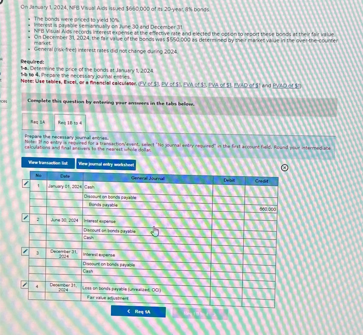 ces
On January 1, 2024, NFB Visual Aids issued $660,000 of its 20-year, 8% bonds.
The bonds were priced to yield 10%.
Interest is payable semiannually on June 30 and December 31.
NFB Visual Aids records interest expense at the effective rate and elected the option to report these bonds at their fair value.
On December 31, 2024, the fair value of the bonds was $550,000 as determined by their market value in the over-the-counter
market.
General (risk-free) interest rates did not change during 2024.
.
.
■
1
.
Required:
1-a. Determine the price of the bonds at January 1, 2024.
1-b to 4. Prepare the necessary journal entries.
Note: Use tables, Excel, or a financial calculator. (FV of $1, PV of $1, FVA of $1, PVA of $1. FVAD of $1 and PVAD of $1)
Complete this question by entering your answers in the tabs below.
Req 1A
Prepare the necessary journal entries.
Note: If no entry is required for a transaction/event, select "No journal entry required" in the first account field. Round your intermediate
calculations and final answers to the nearest whole dollar.
View transaction list
No
Req 18 to 4
2
3
1 January 01, 2024 Cash
4
Date
View journal entry worksheet
June 30, 2024
December 31,
2024
December 31,
2024
General Journal
Discount on bonds payable
Bonds payable
Interest expense
Discount on bonds payable
Cash
Interest expense
Discount on bonds payable
Cash
Loss on bonds payable (unrealized, OCI)
Fair value adjustment
< Req 1A
Reg 13 to 1
Debit
Credit
660,000
(X)