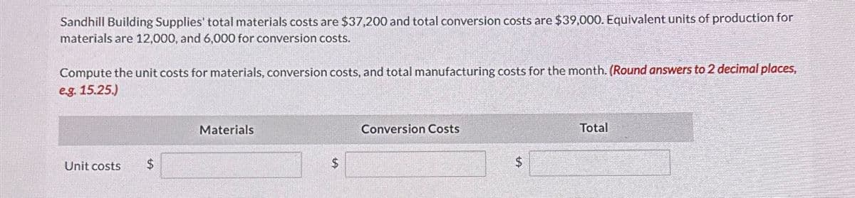 Sandhill Building Supplies' total materials costs are $37,200 and total conversion costs are $39,000. Equivalent units of production for
materials are 12,000, and 6,000 for conversion costs.
Compute the unit costs for materials, conversion costs, and total manufacturing costs for the month. (Round answers to 2 decimal places,
e.g. 15.25.)
Unit costs
Materials
$
Conversion Costs
$
Total