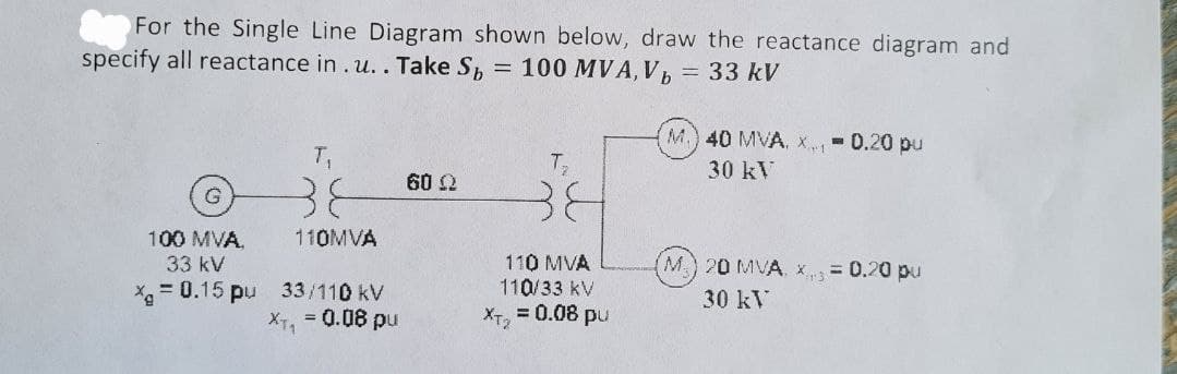 For the Single Line Diagram shown below, draw the reactance diagram and
specify all reactance in . u.. Take Sp = 100 MVA, V,
33 kV
M.) 40 MVA, x- 0.20 pu
T1
T
30 kV
60 Q
38
38
100 MVA,
110MVA
110 MVA
110/33 kV
= 0.08 pu
33 kV
M 20 MVA. x= 0.20 pu
X = 0.15 pu 33/110 kV
X7, 0.08 pu
30 kV
