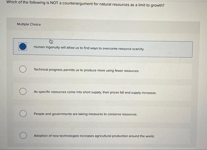 Which of the following is NOT a counterargument for natural resources as a limit to growth?
Multiple Choice
Human ingenuity will allow us to find ways to overcome resource scarcity.
Technical progress permits us to produce more using fewer resources.
As specific resources come into short supply, their prices fall and supply increases.
People and governments are taking measures to conserve resources.
Adoption of new technologies increases agricultural production around the world.
