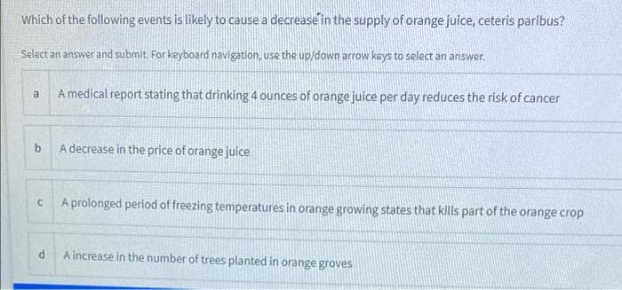 Which of the following events is likely to cause a decrease in the supply of orange juice, ceteris paribus?
Select an answer and submit. For keyboard navigation, use the up/down arrow keys to select an answer.
A medical report stating that drinking 4 ounces of orange juice per day reduces the risk of cancer
a
b.
A decrease in the price of orange juice
A prolonged period of freezing temperatures in orange growing states that kills part of the orange crop
A increase in the number of trees planted in orange groves
