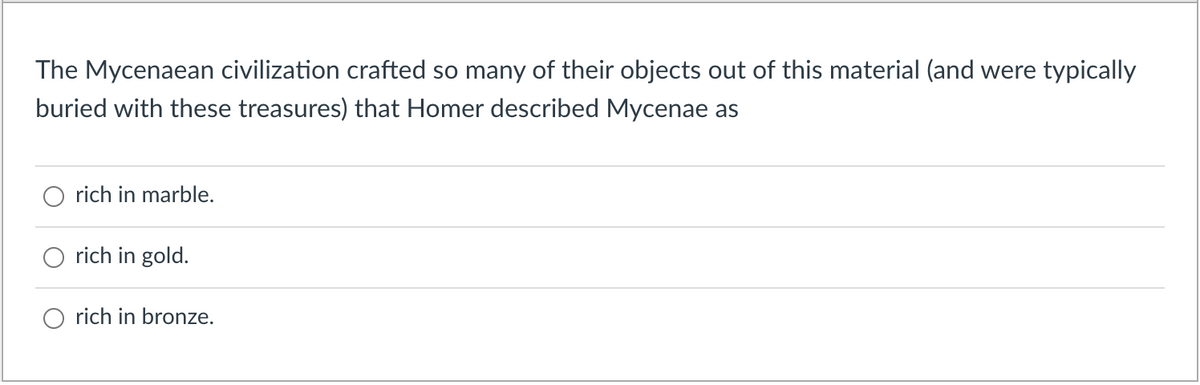 The Mycenaean civilization crafted so many of their objects out of this material (and were typically
buried with these treasures) that Homer described Mycenae as
rich in marble.
rich in gold.
rich in bronze.
