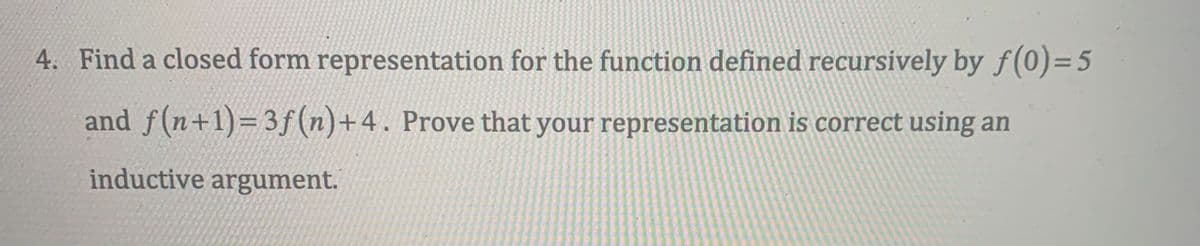 4. Find a closed form representation for the function defined recursively by f(0)=5
and f(n+1)=3f(n)+4. Prove that your representation is correct using an
inductive argument.