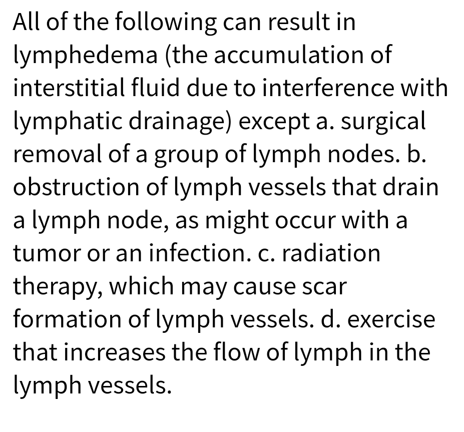 All of the following can result in
lymphedema (the accumulation of
interstitial fluid due to interference with
lymphatic drainage) except a. surgical
removal of a group of lymph nodes. b.
obstruction of lymph vessels that drain
a lymph node, as might occur with a
tumor or an infection. c. radiation
therapy, which may cause scar
formation of lymph vessels. d. exercise
that increases the flow of lymph in the
lymph vessels.
