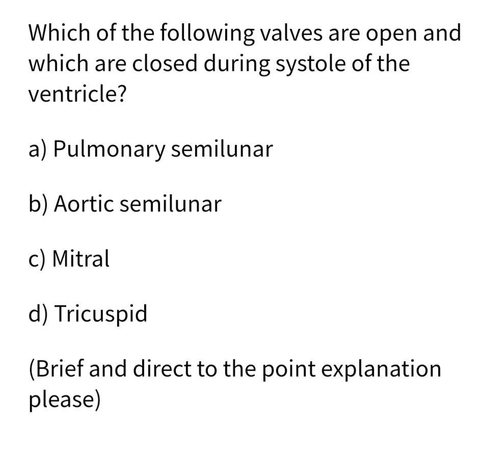 Which of the following valves are open and
which are closed during systole of the
ventricle?
a) Pulmonary semilunar
b) Aortic semilunar
c) Mitral
d) Tricuspid
(Brief and direct to the point explanation
please)