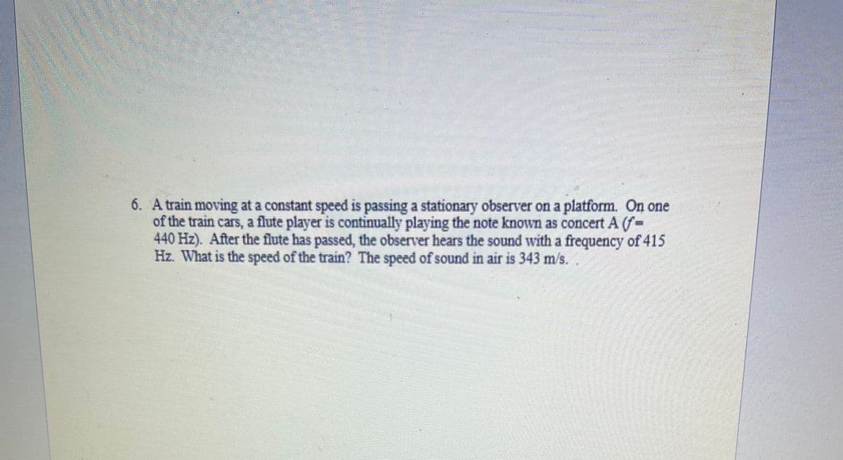 6. A train moving at a constant speed is passing a stationary observer on a platform. On one
of the train cars, a flute player is continually playing the note known as concert A (f-
440 Hz). After the flute has passed, the observer hears the sound with a frequency of 415
Hz. What is the speed of the train? The speed of sound in air is 343 m/s.
