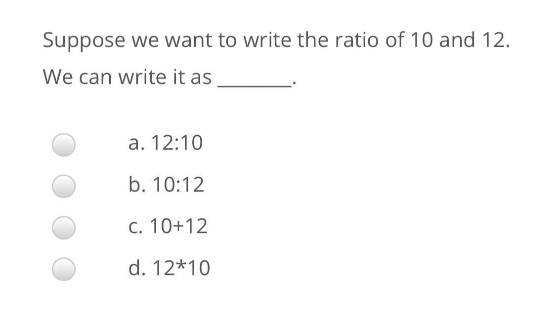 Suppose we want to write the ratio of 10 and 12.
We can write it as
a. 12:10
b. 10:12
c. 10+12
d. 12*10
