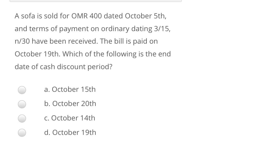 A sofa is sold for OMR 400 dated October 5th,
and terms of payment on ordinary dating 3/15,
n/30 have been received. The bill is paid on
October 19th. Which of the following is the end
date of cash discount period?
a. October 15th
b. October 20th
c. October 14th
d. October 19th
