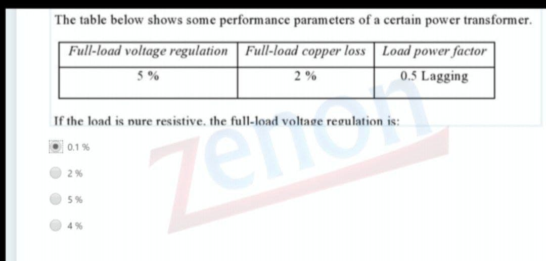 The table below shows some performance parameters of a certain power transformer.
Full-load voltage regulation | Full-load copper loss Load power factor
5 %
2 %
0.5 Lagging
If the load is pure resistive. the full-load voltage regulation is:
0.1 %
2%
5 %
4 %
