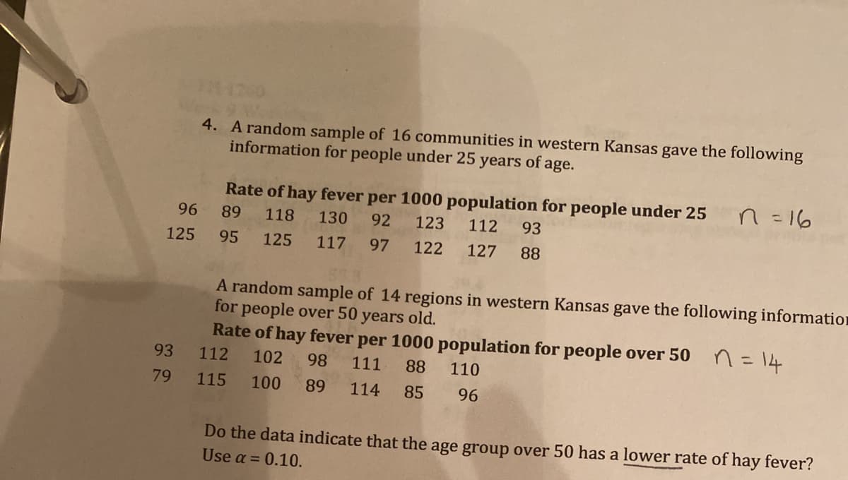 4. A random sample of 16 communities in western Kansas gave the following
information for people under 25 years of age.
Rate of hay fever per 1000 population for people under 25
n =16
96
89
118
130
92
123
112
93
125
95
125
117
97
122
127
88
A random sample of 14 regions in western Kansas gave the following information
for people over 50 years old.
Rate of hay fever per 1000 population for people over 50 n=14
93
112
102
98
111
88
110
79
115
100
89
114
85
96
Do the data indicate that the age group over 50 has a lower rate of hay fever?
Use a = 0.10.
