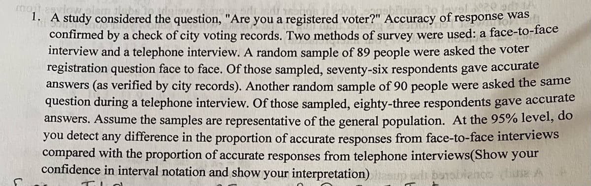 1. A study considered the question, "Are you a registered voter?" Accuracy of response was
confirmed by a check of city voting records. Two methods of survey were used: a face-to-face
interview and a telephone interview. A random sample of 89 people were asked the voter
registration question face to face. Of those sampled, seventy-six respondents gave accurate
answers (as verified by city records). Another random sample of 90 people were asked the same
question during a telephone interview. Of those sampled, eighty-three respondents gave accurate
answers. Assume the samples are representative of the general population. At the 95% level, do
you detect any difference in the proportion of accurate responses from face-to-face interviews
compared with the proportion of accurate responses from telephone interviews(Show your
confidence in interval notation and show your interpretation)
