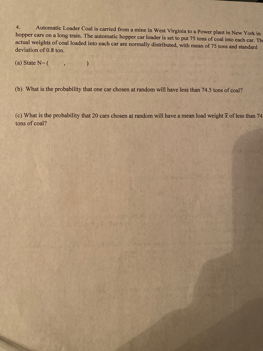 Automatic Loader Coal is carried from a mine in West Virginia to a Power plant in New York in
hopper cars on a long train. The automatic hopper car loader is set to put 75 tons of coal into each car. The
actual weights of coal loaded into each car are normally distributed, with mean of 75 tons and standard
4.
deviation of 0.8 ton.
(a) State N- (
(b) What is the probability that one car chosen at random will have less than 74.5 tons of coal?
(c) What is the probability that 20 cars chosen at random will have a mean load weight x of less than 74
tons of coal?
