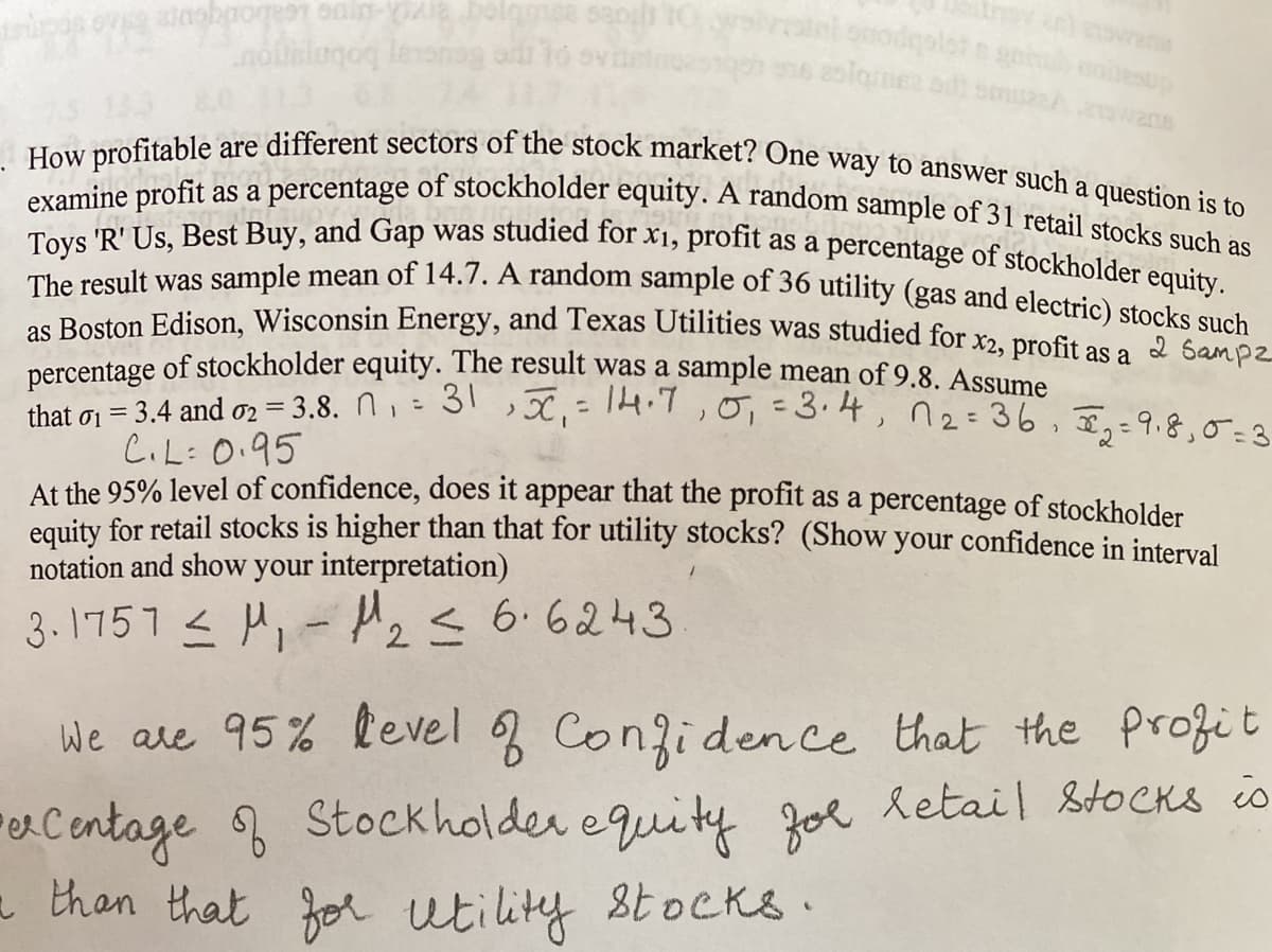 int onodqolot o gnnu noiesup
examine profit as a percentage of stockholder equity. A random sample of 31 retail stocks such as
How profitable are different sectors of the stock market? One way to answer such a question is to
Toys 'R' Us, Best Buy, and Gap was studied for x1, profit as a percentage of stockholder equity.
The result was sample mean of 14.7. A random sample of 36 utility (gas and electric) stocks such
133 80 113
.s Boston Edison, Wisconsin Energy, and Texas Utilities was studied for x2, profit as a
nercentage of stockholder equity. The result was a sample mean of 9.8. Assume
that gi = 3.4 and 02 = 3.8. N, = 31 >X,=TH:1,0,=3.4, n2= 36, E,=9.8,0a
C.L:0.95
At the 95% level of confidence, does it appear that the profit as a percentage of stockholder
equity for retail stocks is higher than that for utility stocks? (Show your confidence in interval
notation and show your interpretation)
2 Sampz
%3D
3.1751 < M,- Azs 6.6243
We are 95% level Conzidence that the Profit
Jol letail &toCKs io
eCentage Stockholder equity
a than that
for utility stocks ·
