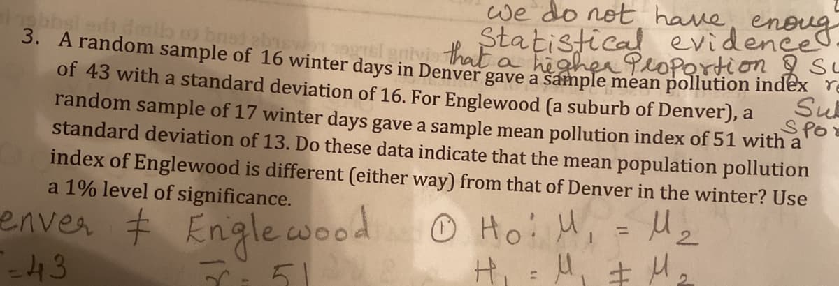 we do not have,
Statistical evidence.
3. A random sample of 16 winter days in Denver gave a sample mean pollution index re
egl gnivithat
hegher PoPertion SL
of 43 with a standard deviation of 16. For Englewood (a suburb of Denver), a
Su
random sample of 17 winter days gave a sample mean pollution index of 51 with a
SPO
standard deviation of 13. Do these data indicate that the mean population pollution
index of Englewood is different (either way) from that of Denver in the winter? Use
a 1% level of significance.
enver # Engle wood
-43
O Hoi u
H: A, +
%3D
5.
