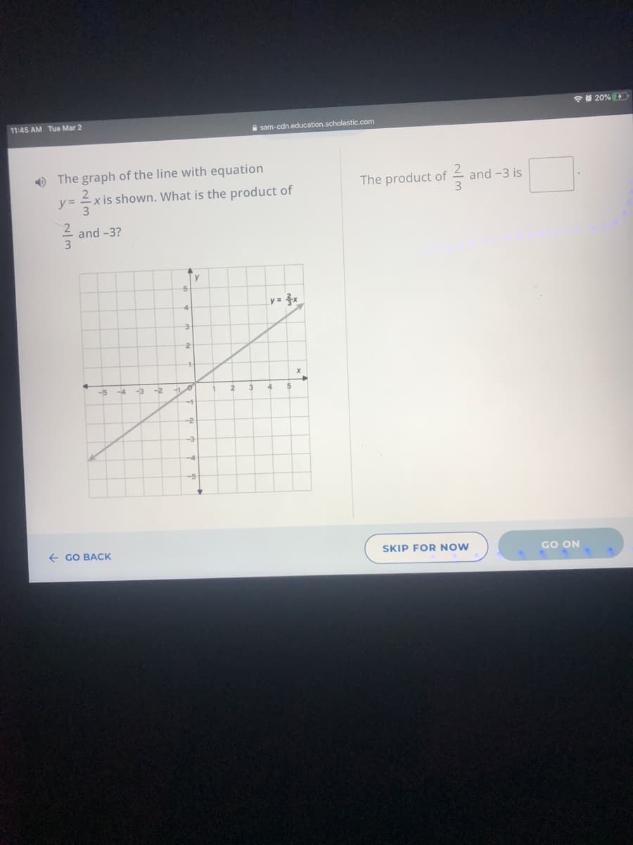 20%
11:45 AM Tue Mar 2
A sam-cdn.education.scholastic.com
) The graph of the line with equation
The product of
and -3 is
x is shown. What is the product of
and -3?
y= x
-2
-5
-3
-2
-3
-4
-5
+ GO BACK
SKIP FOR NOW
GO ON
