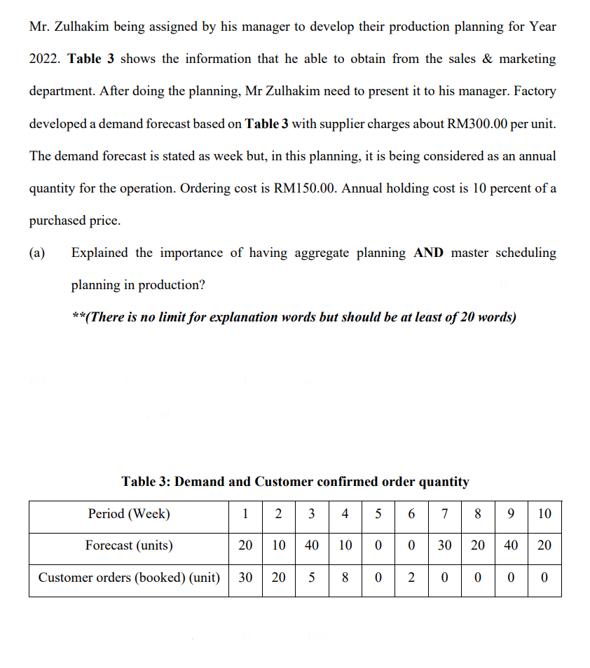 Mr. Zulhakim being assigned by his manager to develop their production planning for Year
2022. Table 3 shows the information that he able to obtain from the sales & marketing
department. After doing the planning, Mr Zulhakim need to present it to his manager. Factory
developed a demand forecast based on Table 3 with supplier charges about RM300.00 per unit.
The demand forecast is stated as week but, in this planning, it is being considered as an annual
quantity for the operation. Ordering cost is RM150.00. Annual holding cost is 10 percent of a
purchased price.
(a)
Explained the importance of having aggregate planning AND master scheduling
planning in production?
**(There is no limit for explanation words but should be at least of 20 words)
Table 3: Demand and Customer confirmed order quantity
2 | 3
10 40 10 00 30 20 40 20
30
Period (Week)
8 9 10
1
4 5 6
7
Forecast (units)
Customer orders (booked) (unit)
20
8.
2
