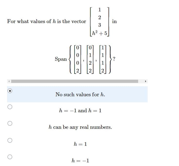 **Educational Website Content**

### Linear Algebra: Vector Span Problem

#### Problem Statement:

For what values of \( h \) is the vector \( \begin{bmatrix} 1 \\ 2 \\ 3 \\ h^2 + 5 \end{bmatrix} \) in the span of the set \( \left\{ \begin{bmatrix} 0 \\ 0 \\ 2 \\ 2 \end{bmatrix}, \begin{bmatrix} 0 \\ 1 \\ 2 \\ 2 \end{bmatrix}, \begin{bmatrix} 1 \\ 1 \\ 1 \\ 2 \end{bmatrix} \right\} \)?

#### Answer Choices:

1. ⬤ No such values for \( h \).
2. ⭘ \( h = -1 \) and \( h = 1 \)
3. ⭘ \( h \) can be any real number.
4. ⭘ \( h = 1 \)
5. ⭘ \( h = -1 \)

#### Explanation:

The goal is to determine the values of \( h \) that make the vector \( \begin{bmatrix} 1 \\ 2 \\ 3 \\ h^2 + 5 \end{bmatrix} \) a linear combination of the vectors:

\[ \begin{bmatrix} 0 \\ 0 \\ 2 \\ 2 \end{bmatrix}, \begin{bmatrix} 0 \\ 1 \\ 2 \\ 2 \end{bmatrix}, \begin{bmatrix} 1 \\ 1 \\ 1 \\ 2 \end{bmatrix} \]

To solve this, you would set up the equation:

\[ a \begin{bmatrix} 0 \\ 0 \\ 2 \\ 2 \end{bmatrix} + b \begin{bmatrix} 0 \\ 1 \\ 2 \\ 2 \end{bmatrix} + c \begin{bmatrix} 1 \\ 1 \\ 1 \\ 2 \end{bmatrix} = \begin{bmatrix} 1 \\ 2 \\ 3 \\ h^2 + 5 \end{bmatrix}. \]

Then, corresponding components will give you a system of linear equations to solve for \( a \), \( b \), and \( c \) in terms of \( h \).

By