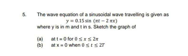 The wave equation of a sinusoidal wave travelling is given as
y = 0.15 sin (t – 2 nx)
where y is in m and t in s. Sketch the graph of
5.
(а)
at t = 0 for 0 < x< 2n
(b)
at x = 0 when 0<t< 2T
