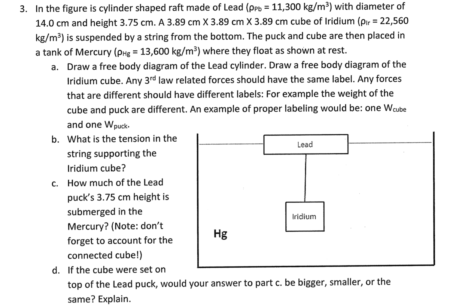 3. In the figure is cylinder shaped raft made of Lead (ppb = 11,300 kg/m³) with diameter of
%3D
14.0 cm and height 3.75 cm. A 3.89 cm X 3.89 cm X 3.89 cm cube of Iridium (pır = 22,560
%3D
kg/m³) is suspended by a string from the bottom. The puck and cube are then placed in
a tank of Mercury (pHg = 13,600 kg/m³) where they float as shown at rest.
a. Draw a free body diagram of the Lead cylinder. Draw a free body diagram of the
Iridium cube. Any 3rd law related forces should have the same label. Any forces
that are different should have different labels: For example the weight of the
cube and puck are different. An example of proper labeling would be: one Wcube
and one Wpuck.
b. What is the tension in the
Lead
string supporting the
Iridium cube?
c. How much of the Lead
puck's 3.75 cm height is
submerged in the
Iridium
Mercury? (Note: don't
forget to account for the
connected cube!)
Hg
If the cube were set on
d.
top of the Lead puck, would your answer to part c. be bigger, smaller, or the
same? Explain.
