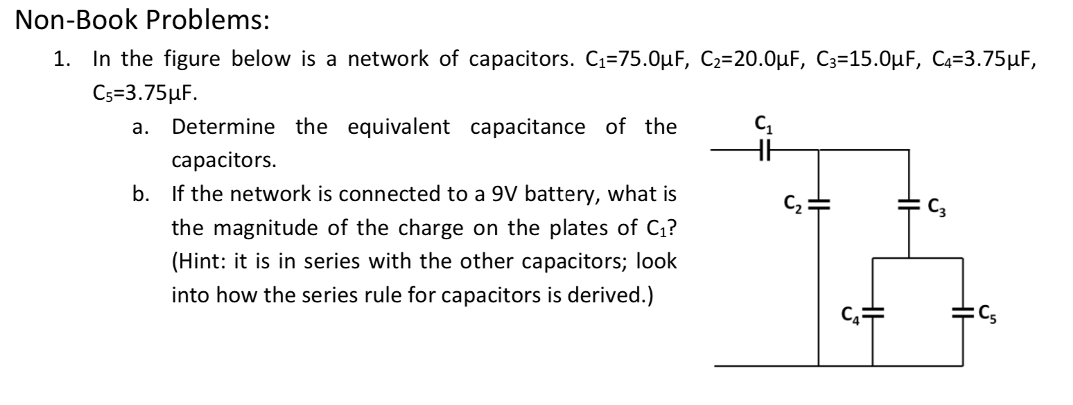 Non-Book Problems:
1. In the figure below is a network of capacitors. C1=75.0µF, C2=20.0µF, C3=15.0µF, C4=3.75µF,
Cs=3.75HF.
Determine the equivalent capacitance of the
capacitors.
b. If the network is connected to a 9V battery, what is
a.
C2=
C3
the magnitude of the charge on the plates of C1?
(Hint: it is in series with the other capacitors; look
into how the series rule for capacitors is derived.)
