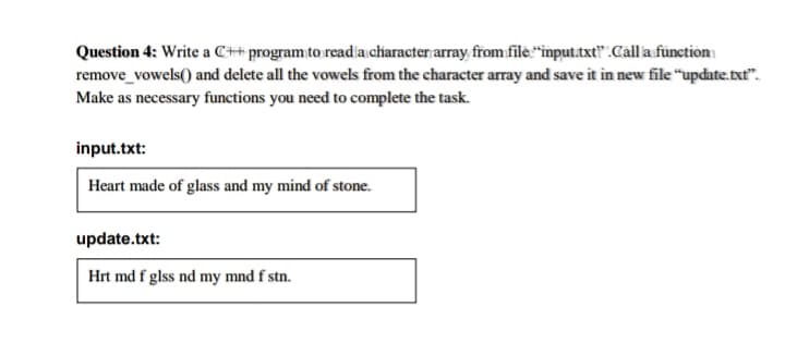 Question 4: Write a C++ program to readia character array from filė."input.txt" .Call a fünction
remove_vowels() and delete all the vowels from the character array and save it in new file "update.txt".
Make as necessary functions you need to complete the task.
input.txt:
Heart made of glass and my mind of stone.
update.txt:
Hrt md f glss nd my mnd f stn.
