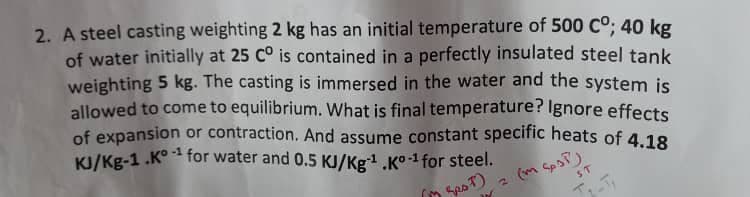 of expansion or contraction. And assume constant specific heats of 4.18
2. A steel casting weighting 2 kg has an initial temperature of 500 Co; 40 kg
of water initially at 25 C° is contained in a perfectly insulated steel tank
weighting 5 kg. The casting is immersed in the water and the system is
allowed to come to equilibrium. What is final temperature? Ignore effects
KI/Kg-1 .K° for water and 0.5 KJ/Kg.K°-1 for steel.
-1
T)
(m SpoP)
