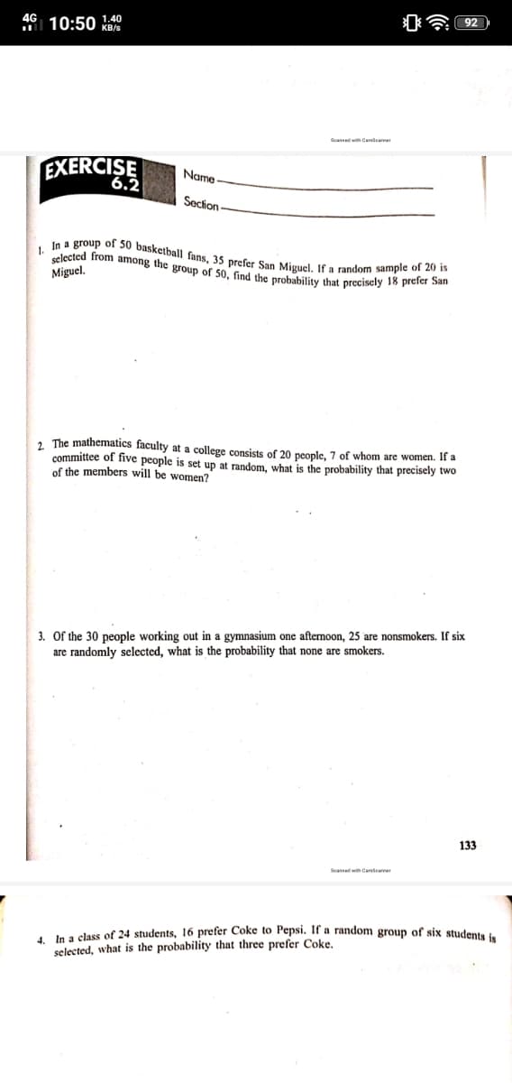 In a group of 50 basketball fans, 35 prefer San Miguel. If a random sample of 20 is
selected from among the group of 50, find the probability that precisely 18 prefer San
4G
I 10:50 !:40
KB/s
EXERCISE
Name
6.2
Secion
1.
Miguel.
2 The mathematics faculty at a college consists of 20 people, 7 of whom are women. If a
committee of five people is set up at random, what is the probability that precisely two
of the members will be women?
3. Of the 30 people working out in a gymnasium one afternoon, 25 are nonsmokers. If six
are randomly selected, what is the probability that none are smokers.
133
Seansed with Canseaner
In a class of 24 students, 16 prefer Coke to Pepsi. If a random eroun
selected, what is the probability that three prefer Coke.
six students is
